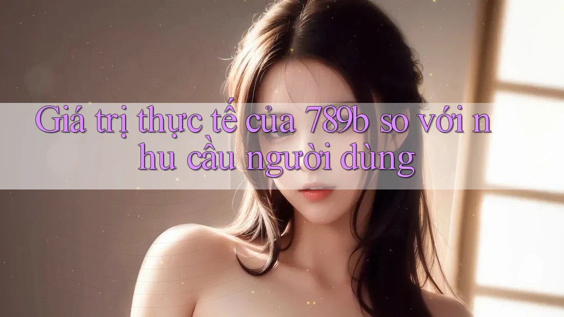 Giá trị thực tế của 789b so với nhu cầu người dùng Giá trị thực tế của 789b so với nhu cầu người dùng