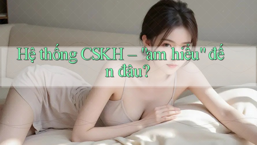 Hệ thống CSKH – “am hiểu” đến đâu?