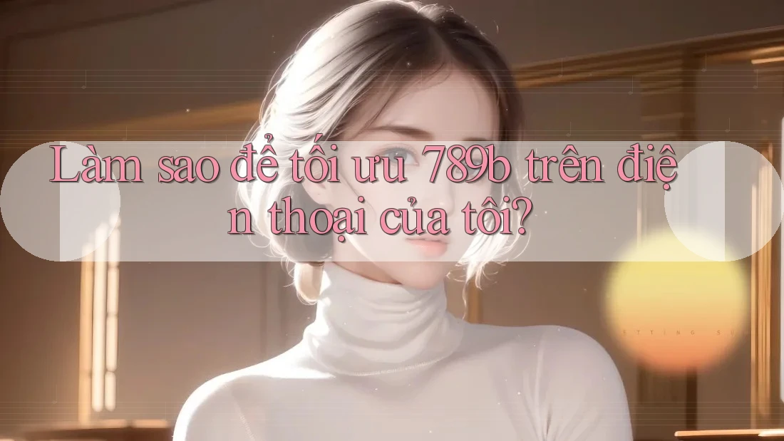 Làm sao để tối ưu 789b trên điện thoại của tôi?