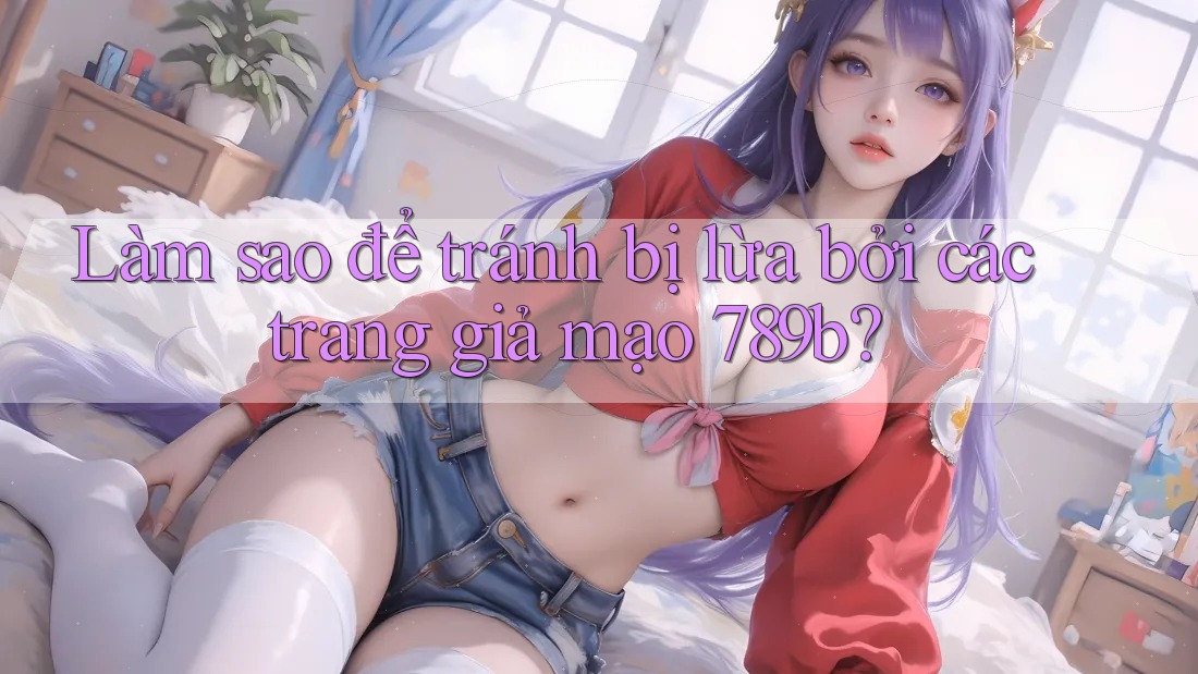 Làm sao để tránh bị lừa bởi các trang giả mạo 789b? Làm sao để tránh bị lừa bởi các trang giả mạo 789b?