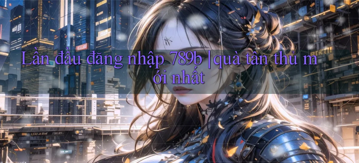 Lần đầu đăng nhập 789b quà tân thủ mới nhất