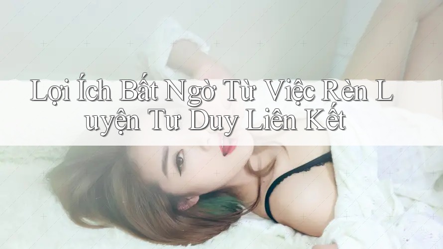 Lợi Ích Bất Ngờ Từ Việc Rèn Luyện Tư Duy Liên Kết Lợi Ích Bất Ngờ Từ Việc Rèn Luyện Tư Duy Liên Kết