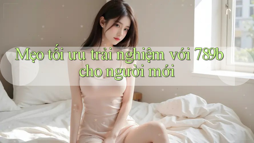 Mẹo tối ưu trải nghiệm với 789b cho người mới Mẹo tối ưu trải nghiệm với 789b cho người mới