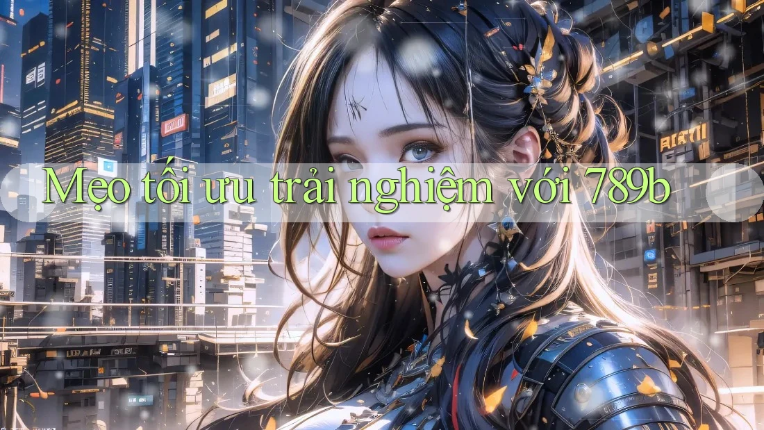 Mẹo tối ưu trải nghiệm với 789b