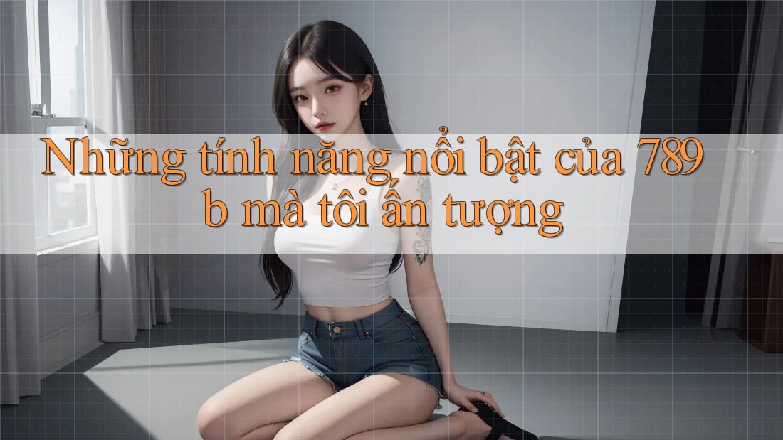 Những tính năng nổi bật của 789b mà tôi ấn tượng