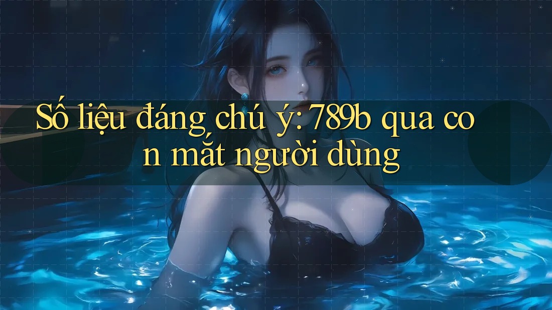 Số liệu đáng chú ý: 789b qua con mắt người dùng