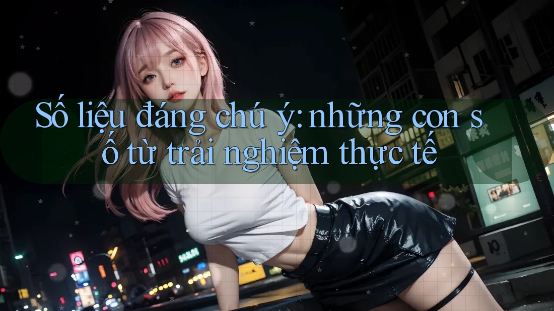 Số liệu đáng chú ý: Những con số từ trải nghiệm thực tế Số liệu đáng chú ý: Những con số từ trải nghiệm thực tế