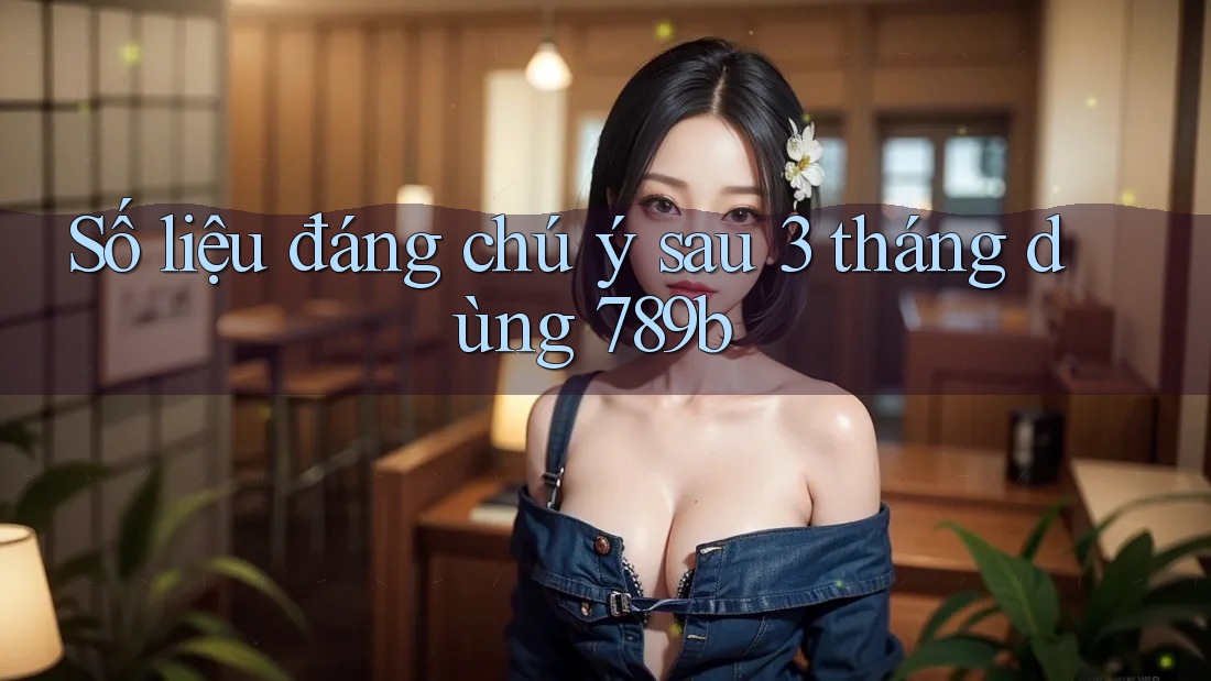 Số liệu đáng chú ý sau 3 tháng dùng 789b