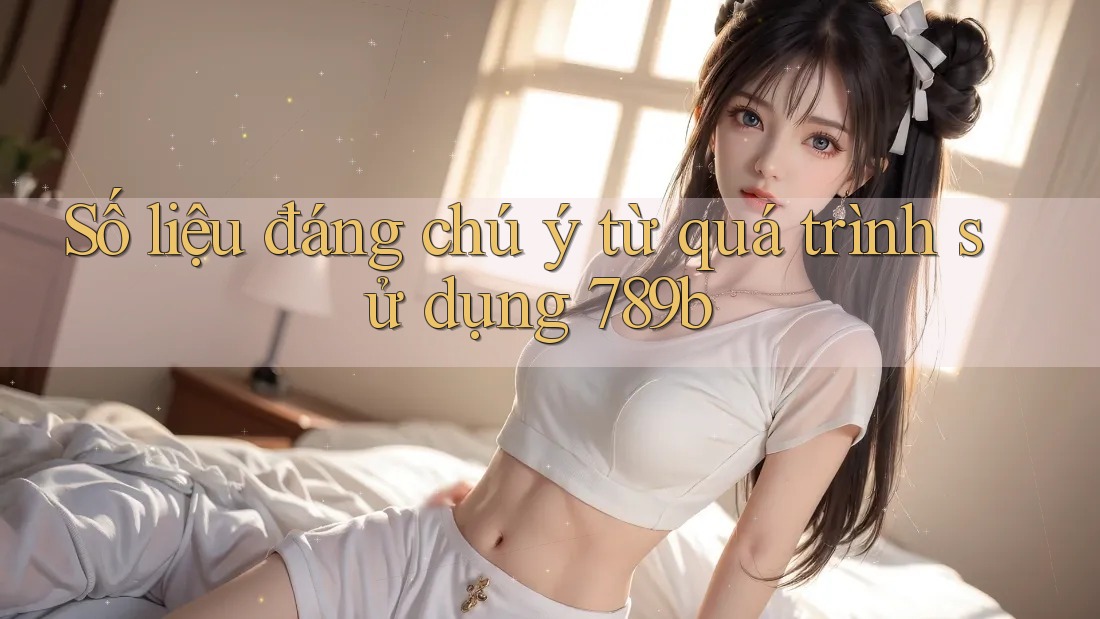 Số liệu đáng chú ý từ quá trình sử dụng 789b