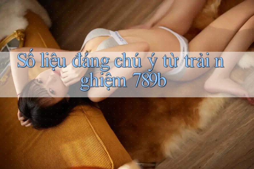 Số liệu đáng chú ý từ trải nghiệm 789b Số liệu đáng chú ý từ trải nghiệm 789b