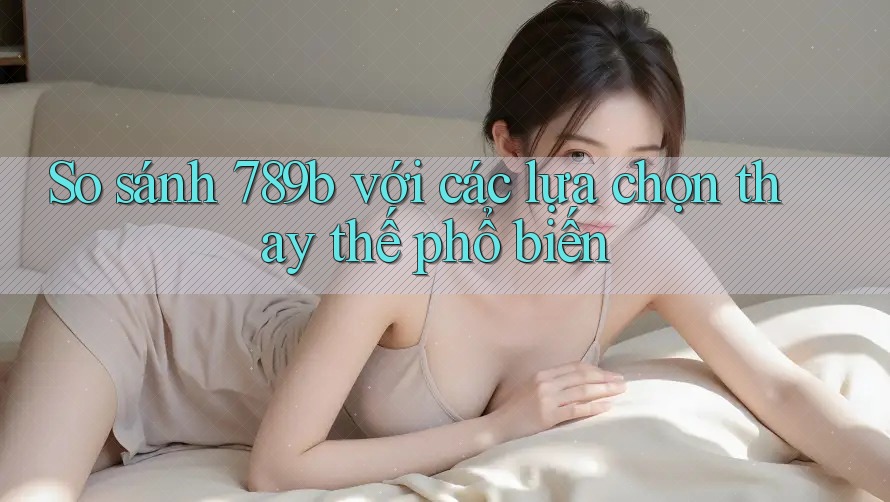 So sánh 789b với các lựa chọn thay thế phổ biến
