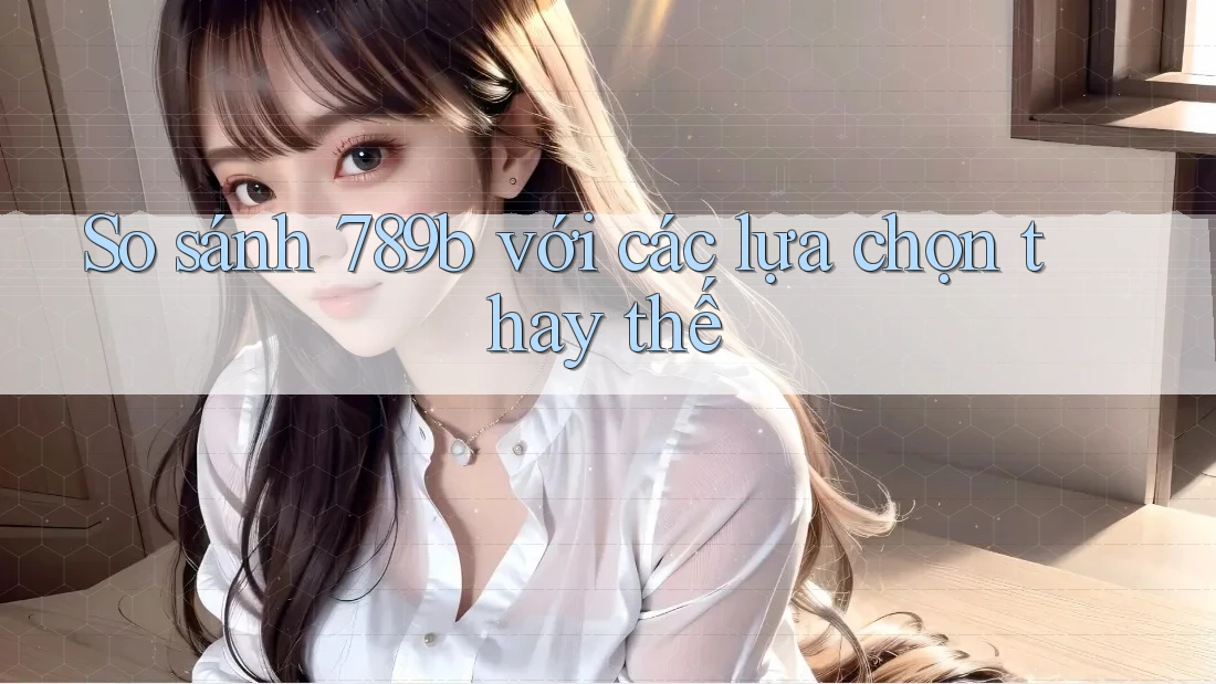 So sánh 789b với các lựa chọn thay thế So sánh 789b với các lựa chọn thay thế