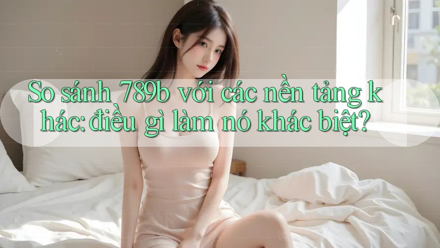 So sánh 789b với các nền tảng khác: điều gì làm nó khác biệt?