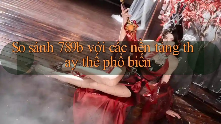 So sánh 789b với các nền tảng thay thế phổ biến So sánh 789b với các nền tảng thay thế phổ biến