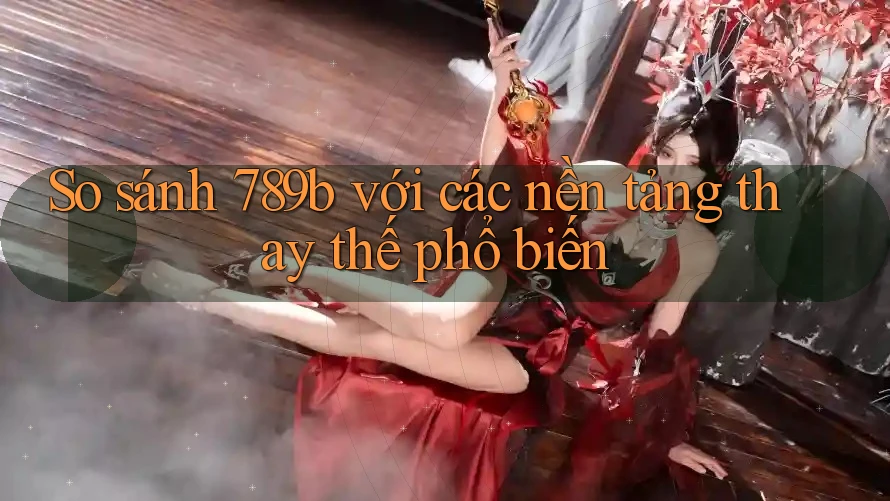 So sánh 789b với các nền tảng thay thế phổ biến So sánh 789b với các nền tảng thay thế phổ biến