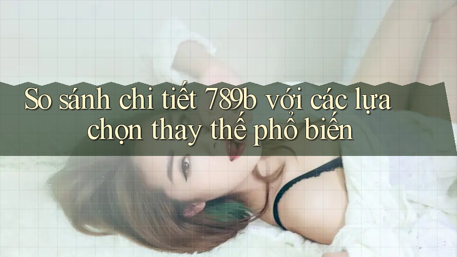 So sánh chi tiết 789b với các lựa chọn thay thế phổ biến So sánh chi tiết 789b với các lựa chọn thay thế phổ biến