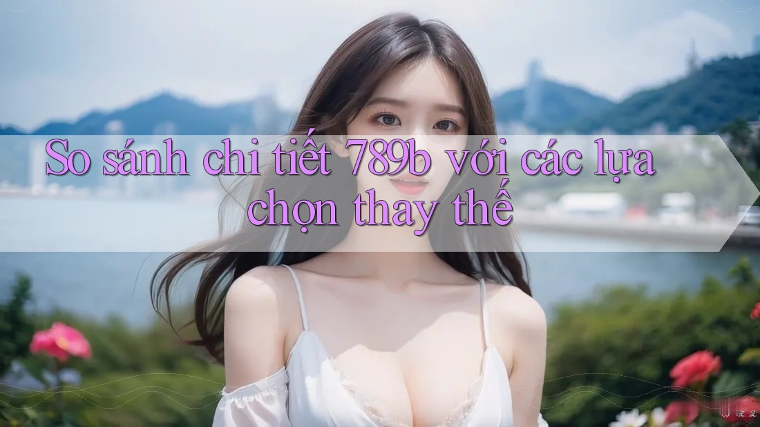 So sánh chi tiết 789b với các lựa chọn thay thế So sánh chi tiết 789b với các lựa chọn thay thế