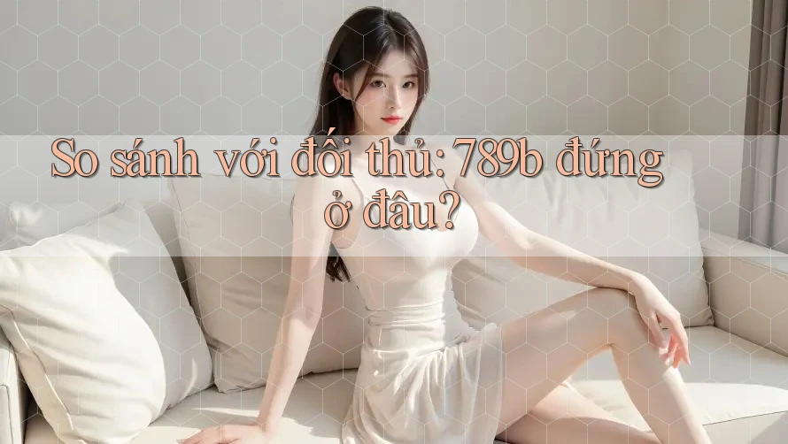 So sánh với đối thủ: 789b đứng ở đâu?