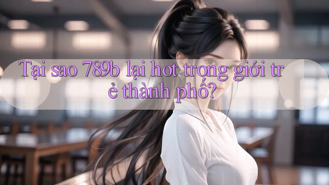 Tại sao 789b lại hot trong giới trẻ thành phố?