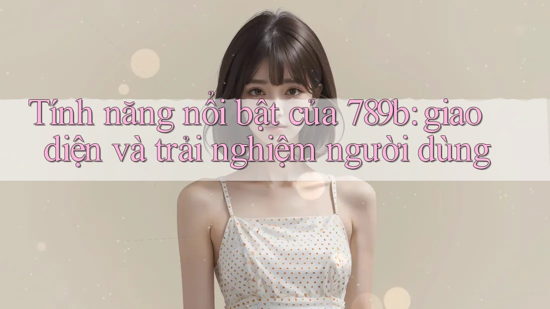 Tính năng nổi bật của 789b: giao diện và trải nghiệm người dùng