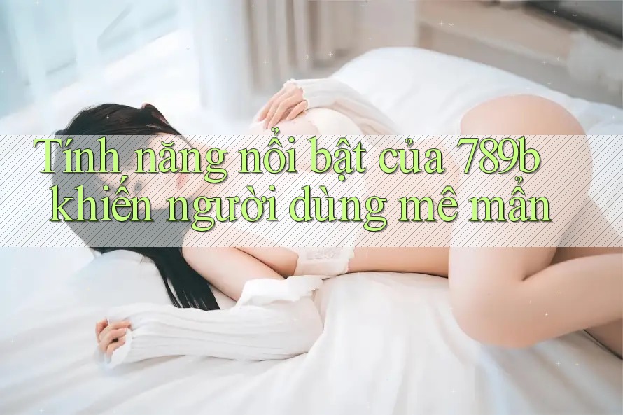 Tính năng nổi bật của 789b khiến người dùng mê mẩn Tính năng nổi bật của 789b khiến người dùng mê mẩn