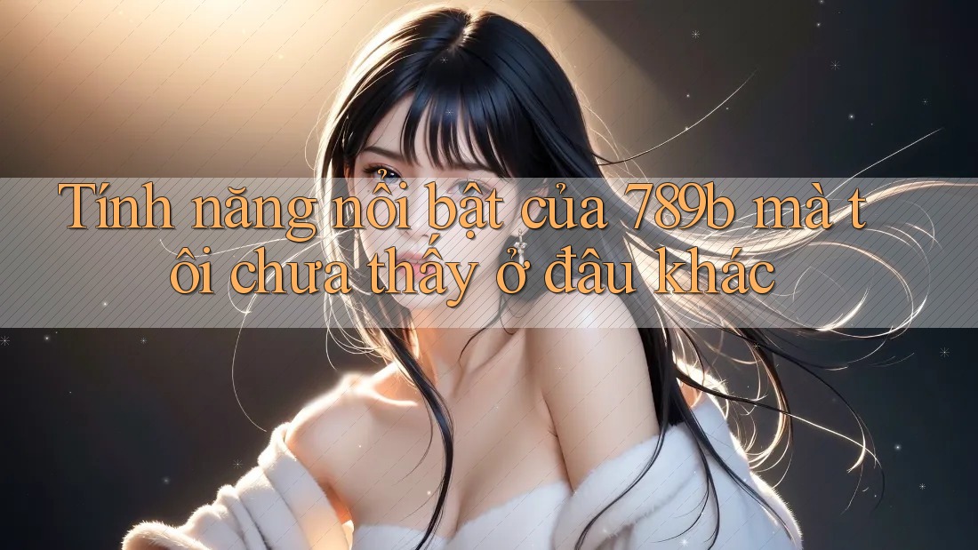 Tính năng nổi bật của 789b mà tôi chưa thấy ở đâu khác Tính năng nổi bật của 789b mà tôi chưa thấy ở đâu khác