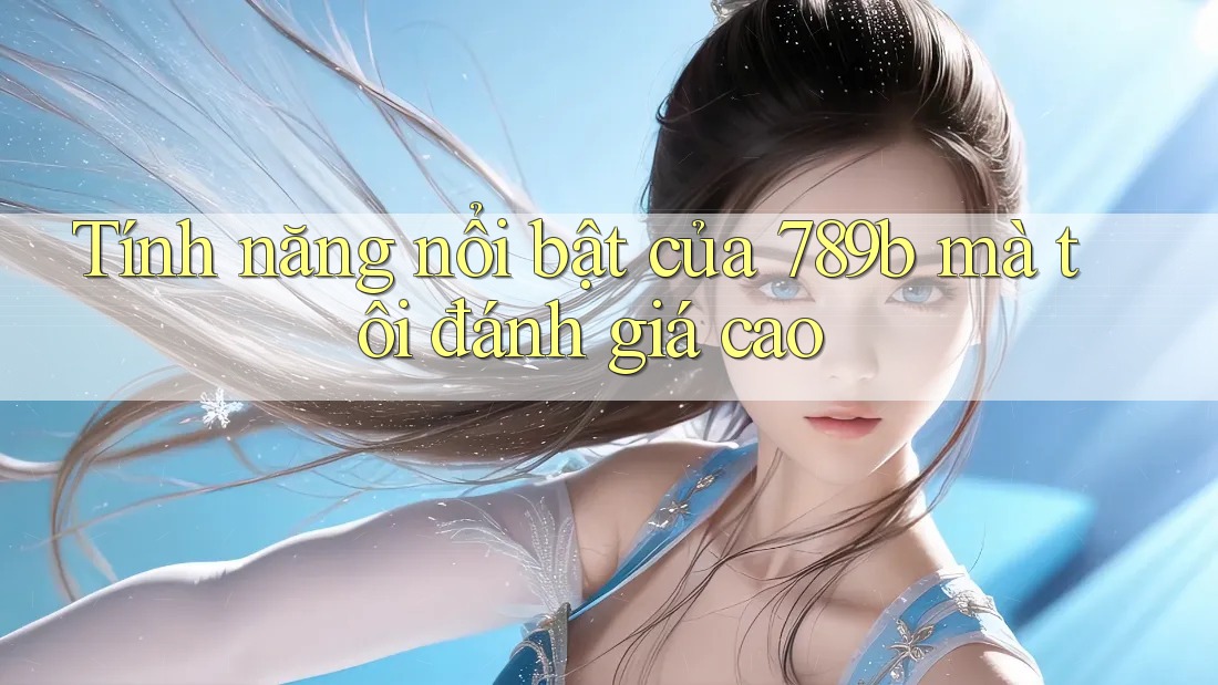Tính năng nổi bật của 789b mà tôi đánh giá cao