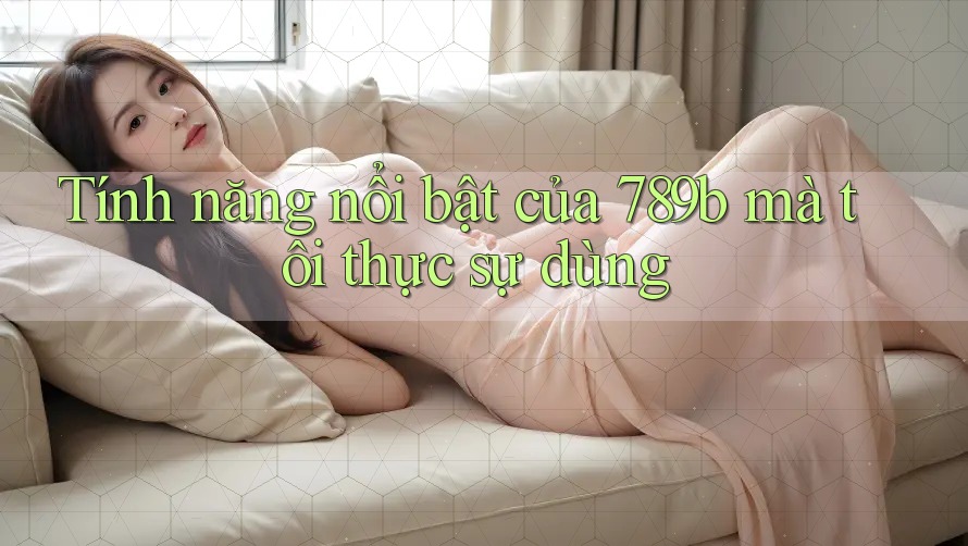 Tính năng nổi bật của 789b mà tôi thực sự dùng Tính năng nổi bật của 789b mà tôi thực sự dùng