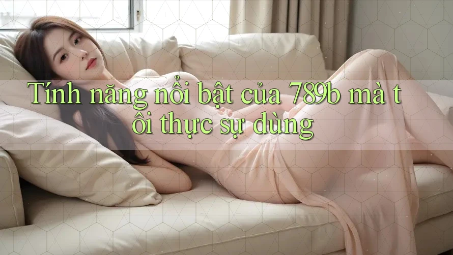 Tính năng nổi bật của 789b mà tôi thực sự dùng