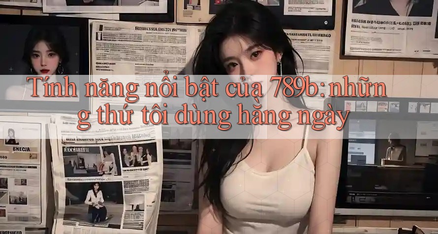 Tính năng nổi bật của 789b: những thứ tôi dùng hằng ngày Tính năng nổi bật của 789b: những thứ tôi dùng hằng ngày