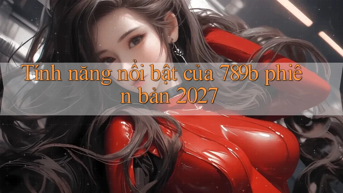 Tính năng nổi bật của 789b phiên bản 2027 Tính năng nổi bật của 789b phiên bản 2027