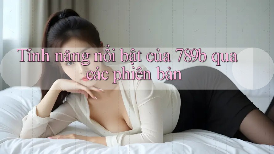 Tính năng nổi bật của 789b qua các phiên bản