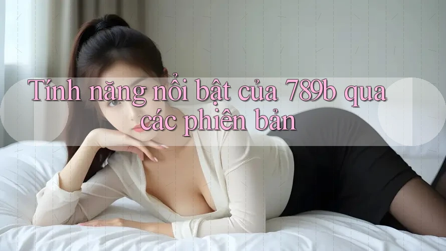 Tính năng nổi bật của 789b qua các phiên bản