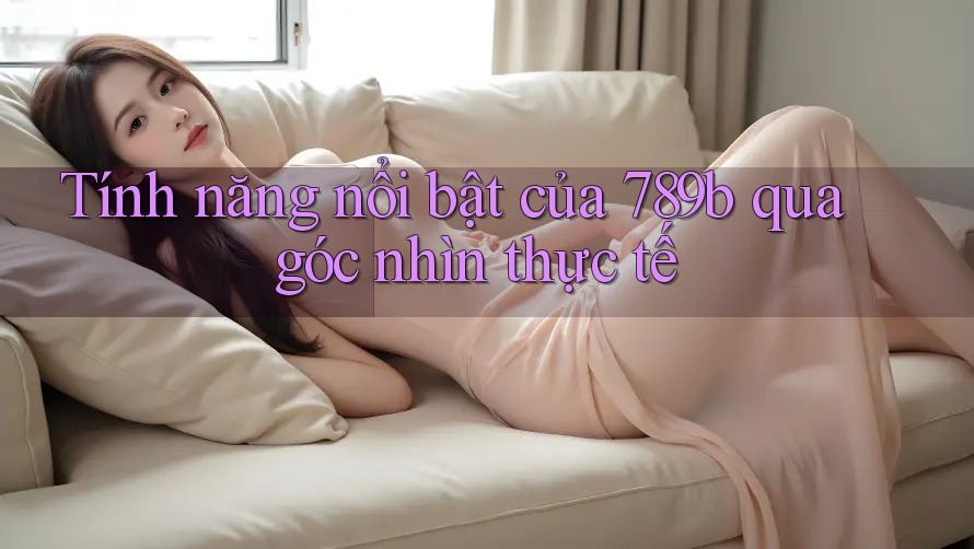 Tính năng nổi bật của 789b qua góc nhìn thực tế