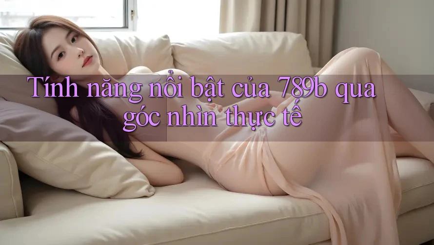Tính năng nổi bật của 789b qua góc nhìn thực tế