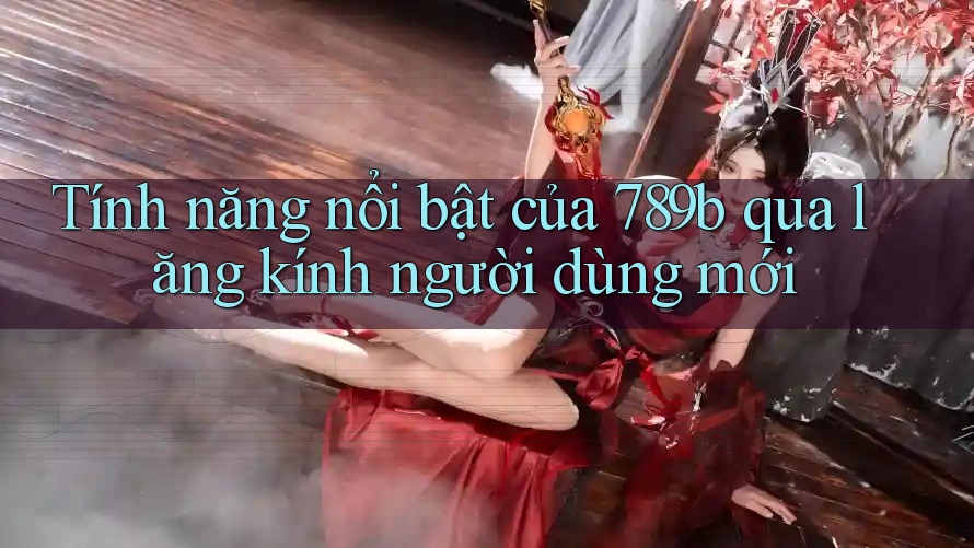 Tính năng nổi bật của 789b qua lăng kính người dùng mới Tính năng nổi bật của 789b qua lăng kính người dùng mới