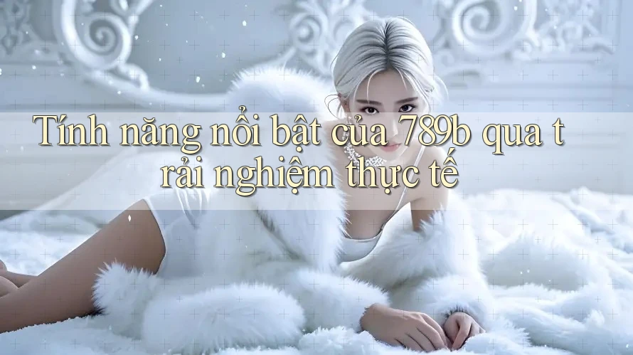 Tính năng nổi bật của 789b qua trải nghiệm thực tế Tính năng nổi bật của 789b qua trải nghiệm thực tế