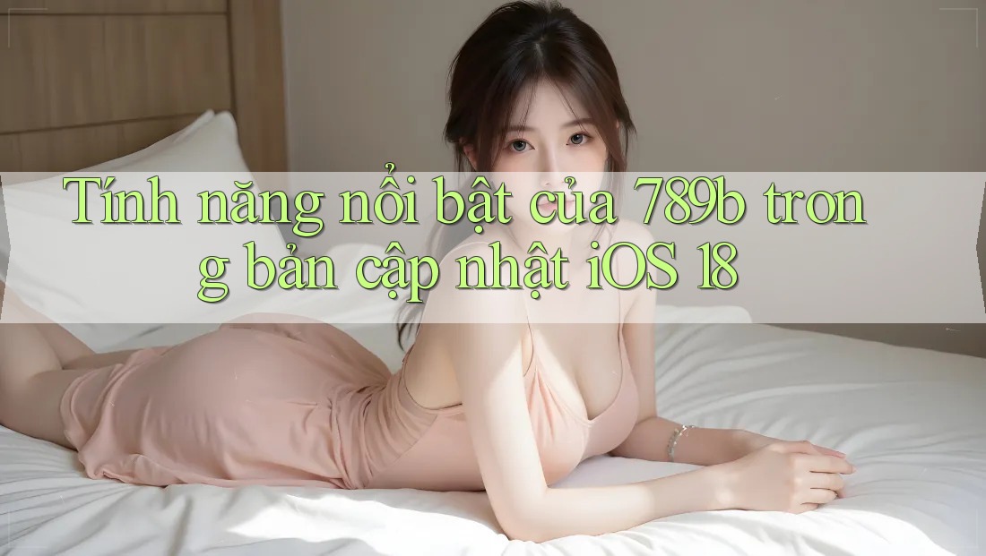 Tính năng nổi bật của 789b trong bản cập nhật iOS 18