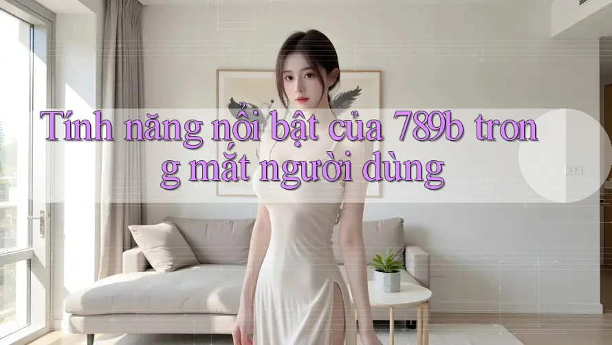 Tính năng nổi bật của 789b trong mắt người dùng Tính năng nổi bật của 789b trong mắt người dùng