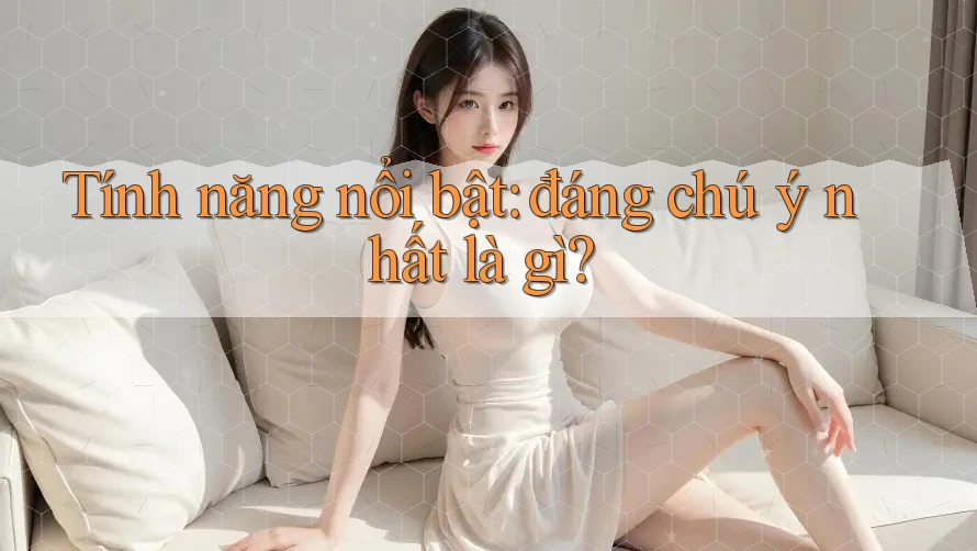 Tính năng nổi bật: đáng chú ý nhất là gì? Tính năng nổi bật: đáng chú ý nhất là gì?