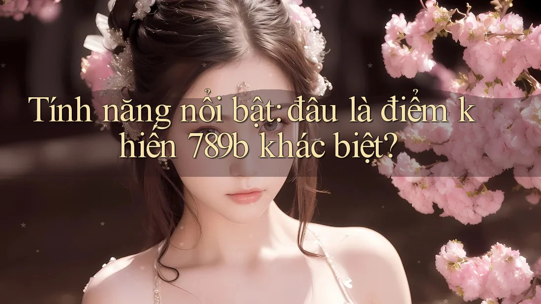 Tính năng nổi bật: đâu là điểm khiến 789b khác biệt?