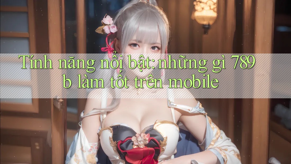 Tính năng nổi bật: những gì 789b làm tốt trên mobile