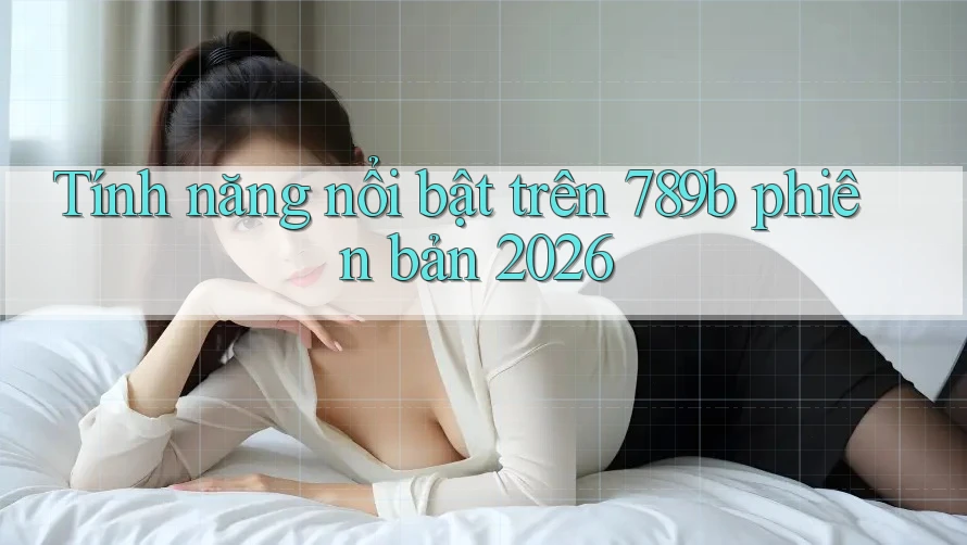 Tính năng nổi bật trên 789b phiên bản 2026