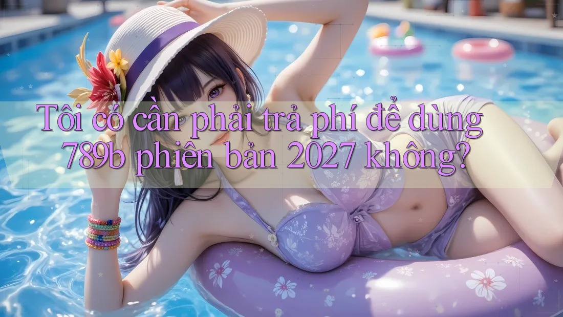 Tôi có cần phải trả phí để dùng 789b phiên bản 2027 không? Tôi có cần phải trả phí để dùng 789b phiên bản 2027 không?