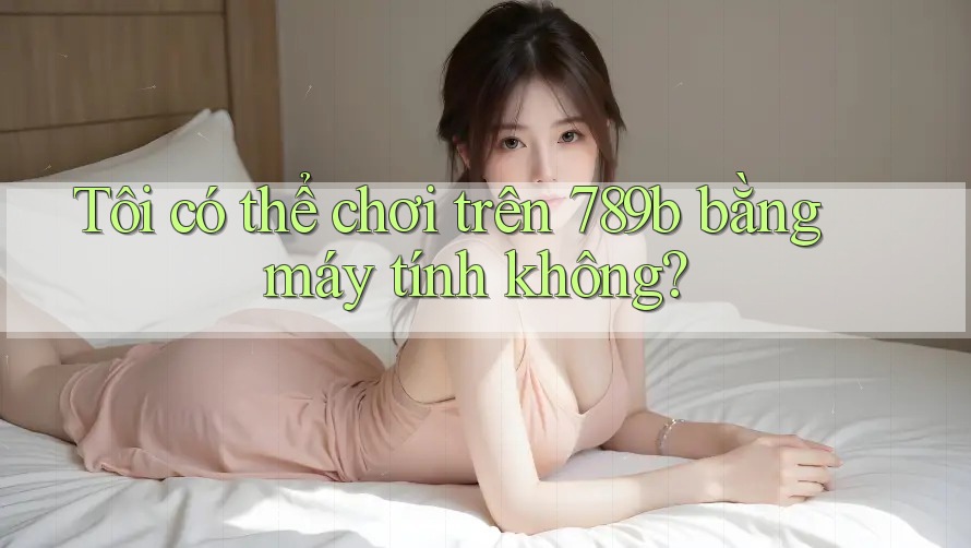 Tôi có thể chơi trên 789b bằng máy tính không?