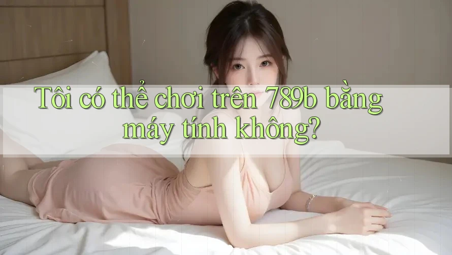 Tôi có thể chơi trên 789b bằng máy tính không?