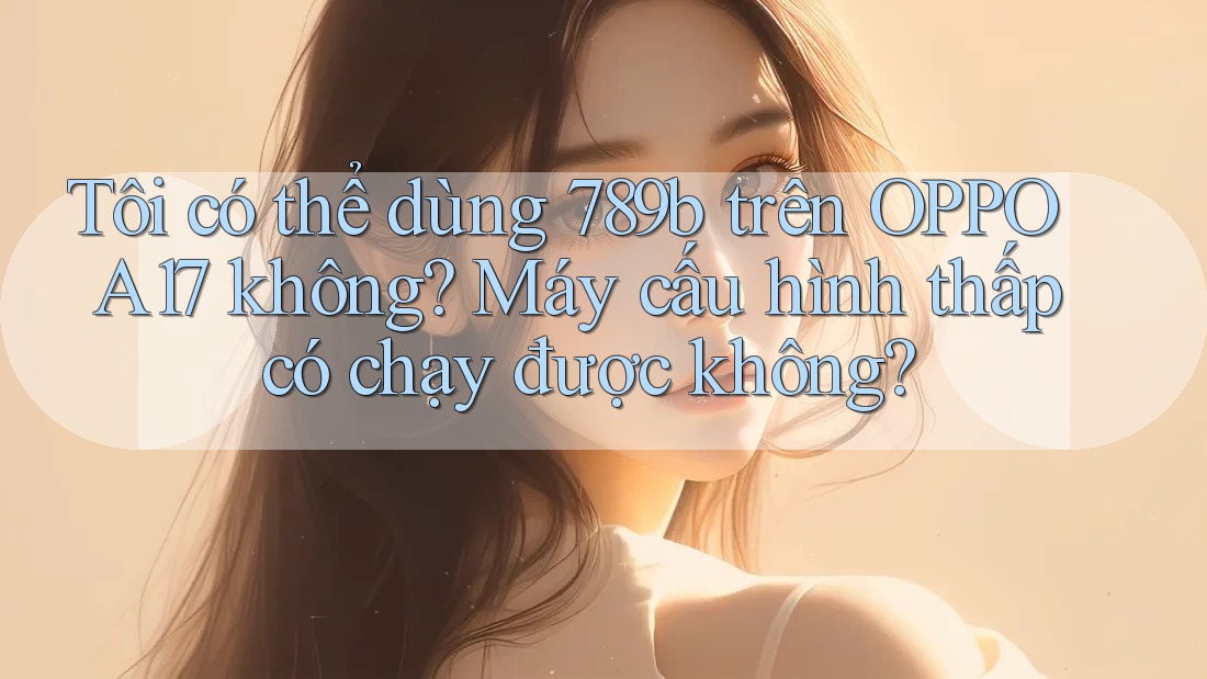 Tôi có thể dùng 789b trên OPPO A17 không? Máy cấu hình thấp có chạy được không?