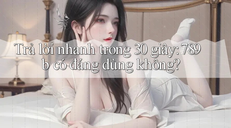 Trả lời nhanh trong 30 giây: 789b có đáng dùng không? Trả lời nhanh trong 30 giây: 789b có đáng dùng không?