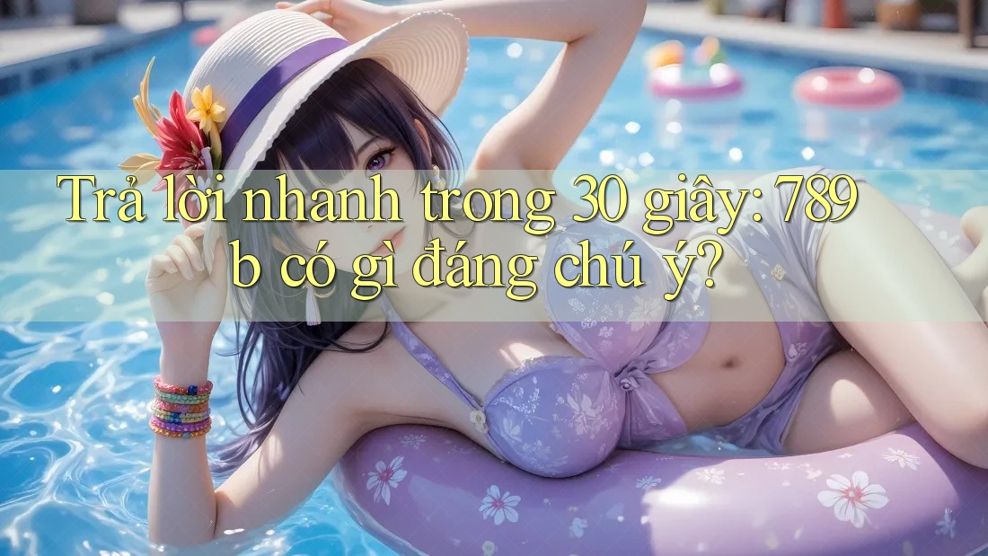 Trả lời nhanh trong 30 giây: 789b có gì đáng chú ý?