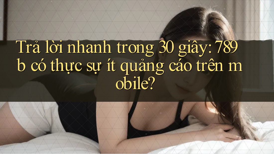Trả lời nhanh trong 30 giây: 789b có thực sự ít quảng cáo trên mobile?